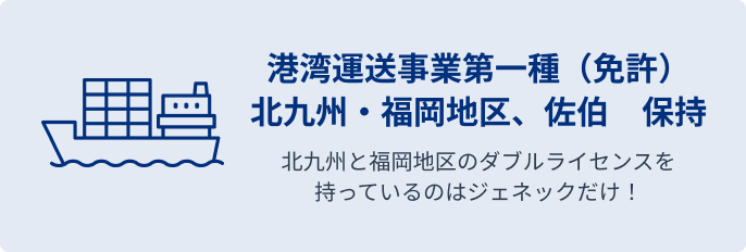 港湾運送事業第一種（免許） 北九州・福岡地区、佐伯　保持 北九州と福岡地区のダブルライセンスを持っているのはジェネックだけ！